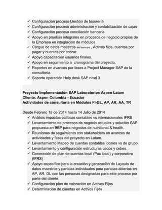  Configuración proceso Gestión de tesorería 
 Configuración proceso administración y contabilización de cajas 
 Configuración proceso conciliación bancaria 
 Apoyo en pruebas integrales en procesos de negocio propios de 
la Empresa en integración de módulos 
 Cargue de datos maestros de bancos , Activos fijos, cuentas por 
pagar y cuentas por cobrar. 
 Apoyo capacitación usuarios finales. 
 Apoyo en seguimiento a cronograma del proyecto. 
 Reportes en avances por fases a Project Manager SAP de la 
consultoría. 
 Soporte operación Help desk SAP nivel 3 
Proyecto Implementación SAP Laboratorios Aspen Latam 
Cliente: Aspen Colombia - Ecuador 
Actividades de consultoría en Módulos FI-GL, AP, AR, AA, TR 
Desde Febrero 18 de 2014 hasta 14 Julio de 2014 
 Análisis impactos políticas contables vs internacionales IFRS 
 Levantamiento de procesos de negocio actuales y solución SAP 
propuesta en BBP para negocios de nutritional & health. 
 Reuniones de seguimiento con stakeholders en avances de 
actividades y fases del proyecto en Latam. 
 Levantamiento Mapeo de cuentas contables locales vs de grupo. 
 Levantamiento y configuración estructuras cecos y cebes. 
 Generación de plan de cuentas local (Puc local) y corporativo 
(IFRS) 
 Apoyo específico para la creación y generación de Layouts de 
datos maestros y partidas individuales para partidas abiertas en 
AP, AR, GL con las personas designadas para este proceso por 
parte del cliente. 
 Configuración plan de valoración en Activos Fijos 
 Determinación de cuentas en Activos Fijos 
 