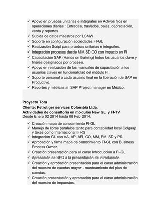  Apoyo en pruebas unitarias e integrales en Activos fijos en 
operaciones diarias : Entradas, traslados, bajas, depreciación, 
venta y reportes 
 Subida de datos maestros por LSMW 
 Soporte en configuración sociedades FI-GL 
 Realización Script para pruebas unitarias e integrales. 
 Integración procesos desde MM,SD,CO con impacto en FI 
 Capacitación SAP (Hands on training) todos los usuarios clave y 
finales designados por proceso. 
 Apoyo en realización de los manuales de capacitación a los 
usuarios claves en funcionalidad del módulo FI. 
 Soporte personal a cada usuario final en la liberación de SAP en 
Productivo. 
 Reportes y métricas al SAP Project manager en México. 
Proyecto Tora 
Cliente: Petrotiger services Colombia Ltda. 
Actividades de consultoría en módulos New GL y FI-TV 
Desde Enero 02 2014 hasta 08 Feb 2014. 
 Creación mapa de conocimiento FI-GL 
 Manejo de libros paralelos tanto para contabilidad local Colgaap 
y taxes como Internacional IFRS 
 Integración GL con AA, AP, AR, CO, MM, PM, SD y PS. 
 Aprobación y firma mapa de conocimiento FI-GL con Business 
Process Owner. 
 Creación presentación para el curso Introducción a FI-GL 
 Aprobación de BPO a la presentación de introducción. 
 Creación y aprobación presentación para el curso administración 
del maestro de cuentas mayor - manteamiento del plan de 
cuentas. 
 Creación presentación y aprobación para el curso administración 
del maestro de impuestos. 
 
