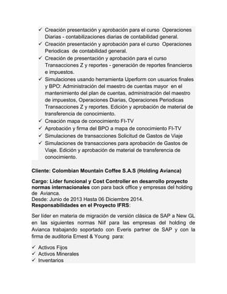 Creación presentación y aprobación para el curso Operaciones 
Diarias - contabilizaciones diarias de contabilidad general. 
 Creación presentación y aprobación para el curso Operaciones 
Periodicas de contabilidad general. 
 Creación de presentación y aprobación para el curso 
Transacciones Z y reportes - generación de reportes financieros 
e impuestos. 
 Simulaciones usando herramienta Uperform con usuarios finales 
y BPO: Administración del maestro de cuentas mayor en el 
mantenimiento del plan de cuentas, administración del maestro 
de impuestos, Operaciones Diarias, Operaciones Periodicas 
Transacciones Z y reportes. Edición y aprobación de material de 
transferencia de conocimiento. 
 Creación mapa de conocimiento FI-TV 
 Aprobación y firma del BPO a mapa de conocimiento FI-TV 
 Simulaciones de transacciones Solicitud de Gastos de Viaje 
 Simulaciones de transacciones para aprobación de Gastos de 
Viaje. Edición y aprobación de material de transferencia de 
conocimiento. 
Cliente: Colombian Mountain Coffee S.A.S (Holding Avianca) 
Cargo: Líder funcional y Cost Controller en desarrollo proyecto 
normas internacionales con para back office y empresas del holding 
de Avianca. 
Desde: Junio de 2013 Hasta 06 Diciembre 2014. 
Responsabilidades en el Proyecto IFRS: 
Ser líder en materia de migración de versión clásica de SAP a New GL 
en las siguientes normas Niif para las empresas del holding de 
Avianca trabajando soportado con Everis partner de SAP y con la 
firma de auditoria Ernest & Young para: 
 Activos Fijos 
 Activos Minerales 
 Inventarios 
 