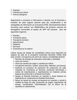  Ingresos 
 Cuentas por cobrar 
 Activos biológicos 
Seguimiento a procesos e información a reportar con el financiero y 
contador de cada negocio descrito para dar cumplimiento a los 
entregables de información en el proyecto IFRS. Semanalmente liderar 
reuniones para evaluar con Stakeholders del proyecto avances de 
entregables funcionales al equipo de SAP del proyecto para los 
siguientes negocios: 
 Petróleo 
 Transporte aéreo 
 Transporte terrestre 
 Agroindustria 
 Hotelería 
 Servicios 
 Inversiones en el exterior 
Liderar equipo de trabajo de contabilidad interna para segmento de 
negocio de café de la compañía Colombian Mountain Coffee SAS 
para cumplir: cronogramas de cierre de costos y contabilidad general 
 Revisión de entrega de impuestos nacionales y distritales 
 cierre de nómina 
 cierre de cuentas por pagar y cuentas por cobrar 
 conciliación bancaria, cartera, activos fijos, diferidos, provisiones. 
 Auditoria en procesos de operación de producción de café, 
maquilas en inventarios en terceros, productos terminados y 
costos de importaciones y exportaciones en materias primas, 
equipos de producción y producto terminado. 
 Apoyar al Gerente financiero en reportes a Junta directiva en 
explicación en variaciones en Estados financieros. 
 Apoyo en temas de manejo de tesorería en creación y control a 
modelo de flujos de caja, proyección en pagos, negociación de 
divisas, monetización, intermediación con el banco de la 
república en operaciones. 
 