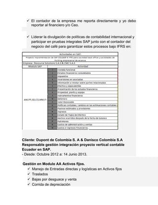  El contador de la empresa me reporta directamente y yo debo 
reportar al financiero y/o Ceo. 
 Líderar la divulgación de políticas de contabilidad internacional y 
participar en pruebas integrales SAP junto con el contador del 
negocio del café para garantizar estos procesos bajo IFRS en: 
Cliente: Dupont de Colombia S. A & Danisco Colombia S.A 
Responsable gestión integración proyecto vertical contable 
Ecuador en SAP. 
- Desde: Octubre 2012 a: 14 Junio 2013. 
Gestión en Modulo AA Activos fijos. 
 Manejo de Entradas directas y logísticas en Activos fijos 
 Traslados 
 Bajas por desguace y venta 
 Corrida de depreciación 
 