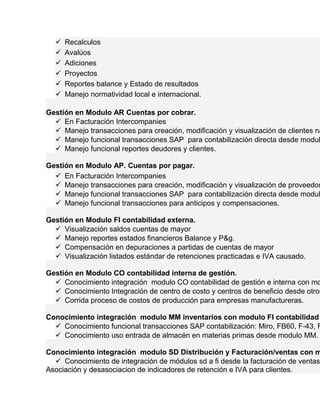 Recalculos 
 Avalúos 
 Adiciones 
 Proyectos 
 Reportes balance y Estado de resultados 
 Manejo normatividad local e internacional. 
Gestión en Modulo AR Cuentas por cobrar. 
 En Facturación Intercompanies 
 Manejo transacciones para creación, modificación y visualización de clientes nacionales  Manejo funcional transacciones SAP para contabilización directa desde modulo  Manejo funcional reportes deudores y clientes. 
Gestión en Modulo AP. Cuentas por pagar. 
 En Facturación Intercompanies 
 Manejo transacciones para creación, modificación y visualización de proveedores  Manejo funcional transacciones SAP para contabilización directa desde modulo  Manejo funcional transacciones para anticipos y compensaciones. 
Gestión en Modulo FI contabilidad externa. 
 Visualización saldos cuentas de mayor 
 Manejo reportes estados financieros Balance y P&g. 
 Compensación en depuraciones a partidas de cuentas de mayor 
 Visualización listados estándar de retenciones practicadas e IVA causado. 
Gestión en Modulo CO contabilidad interna de gestión. 
 Conocimiento integración modulo CO contabilidad de gestión e interna con modulo  Conocimiento Integración de centro de costo y centros de beneficio desde otros  Corrida proceso de costos de producción para empresas manufactureras. 
Conocimiento integración modulo MM inventarios con modulo FI contabilidad  Conocimiento funcional transacciones SAP contabilización: Miro, FB60, F-43, FB50. 
 Conocimiento uso entrada de almacén en materias primas desde modulo MM. 
Conocimiento integración modulo SD Distribución y Facturación/ventas con modulo  Conocimiento de integración de módulos sd a fi desde la facturación de ventas. 
Asociación y desasociacion de indicadores de retención e IVA para clientes. 
 