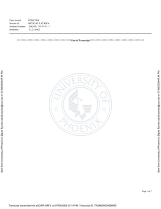 SentfromUniversityofPhoenixtoDavidTayriendavid.tayrien@cox.neton07/08/200907:14PM
SentfromUniversityofPhoenixtoDavidTayriendavid.tayrien@cox.neton07/08/200907:14PM
Transcript transmitted via eSCRIP-SAFE on 07/08/2009 07:14 PM. Transcript ID: TRAN000000326675
Date Issued: 07/08/2009
Record of: DAVID G. TAYRIEN
Student Number: 268595 / ***-**-****
Birthdate: 12/25/1962
Page 3 of 3
**********************************************End of Transcript**********************************************
 