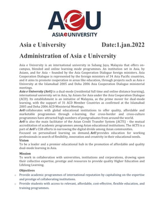 Asia e University Date:1.jan.2022
Administration of Asia e University
Asia e University is an international university in Subang Jaya, Malaysia that offers on-
campus, blended and online learning mode programmes. An institution set in Asia, by
Asians, and for Asia – founded by the Asia Cooperation Dialogue foreign ministers. Asia
Cooperation Dialogue is represented by the foreign ministers of 34 Asia Pacific countries,
and it aims to promote cooperation in areas like education, through projects such as Asia e
University at the Islamabad 2005 and Doha 2006 Asia Cooperation Dialogue ministerial
meetings.
Asia e University (AeU) is a dual-mode (residential full time and online distance learning),
international university set in Asia, by Asians for Asia under the Asia Cooperation Dialogue
(ACD). Its establishment is an initiative of Malaysia, as the prime mover for dual-mode
learning, with the support of 31 ACD Member Countries as confirmed at the Islamabad
2005 and Doha 2006 ACD Ministerial Meetings.
AeU collaborates with global educational institutions to offer quality, affordable and
marketable programmes through e-learning. Our cross-border and cross-culture
programmes have attracted high numbers of postgraduates from around the world.
AeU is also the main facilitator of the Asian Credit Transfer System (ACTS) - the mutual
accreditation of academic programmes among Asian educational institutions. The ACTS is a
part of AeU's CSR efforts in narrowing the digital divide among Asian communities.
Focused on personalised learning on demand, AeU provides education for working
professionals in search of flexibility, innovation and creativity in their educational needs.
Vision
To be a leader and a premier educational hub in the promotion of affordable and quality
dual-mode learning in Asia.
Mission
To work in collaboration with universities, institutions and corporations, drawing upon
their collective expertise, prestige and resources to provide quality Higher Education and
Lifelong Learning.
Objectives
o Provide academic programmes of international reputation by capitalising on the expertise
and prestige of collaborating institutions.
o Provide students with access to relevant, affordable, cost-effective, flexible education, and
training programmes.
 