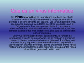 Que es un virus informático Un virus informático es un malware que tiene por objeto alterar el normal funcionamiento de la computadora, sin el permiso o el conocimiento del usuario. Los virus, habitualmente, reemplazan archivos ejecutables por otros infectados con el código de este. Los virus pueden destruir, de manera intencionada, los datos almacenados en un ordenador, aunque también existen otros más inofensivos, que solo se caracterizan por ser molestos. Los virus informáticos tienen, básicamente, la función de propagarse a través de un software, no se replican a sí mismos porque no tienen esa facultad como el gusano informático, son muy nocivos y algunos contienen además una carga dañina (payload) con distintos objetivos, desde una simple broma hasta realizar daños importantes en los sistemas, o bloquear las redes informáticas generando tráfico inútil.