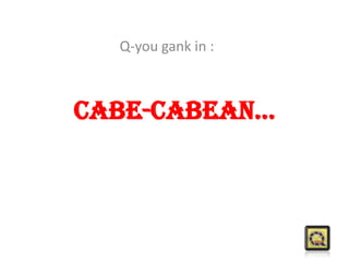 Cabe-cabean...
Q-you gank in :
 