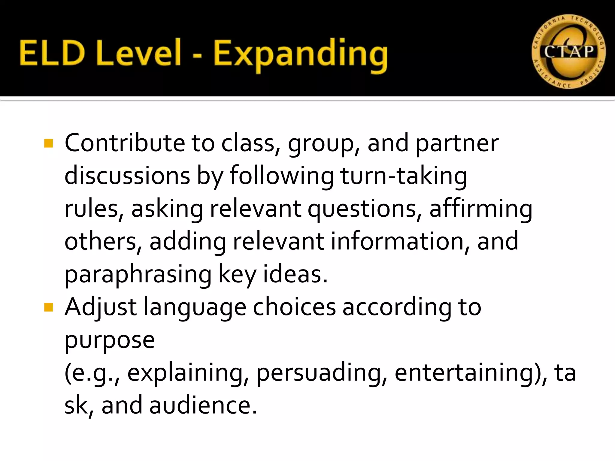    Contribute to class, group, and partner
    discussions by following turn‐taking
    rules, asking relevant questions, affirming
    others, adding relevant information, and
    paraphrasing key ideas.
   Adjust language choices according to
    purpose
    (e.g., explaining, persuading, entertaining), ta
    sk, and audience.
 