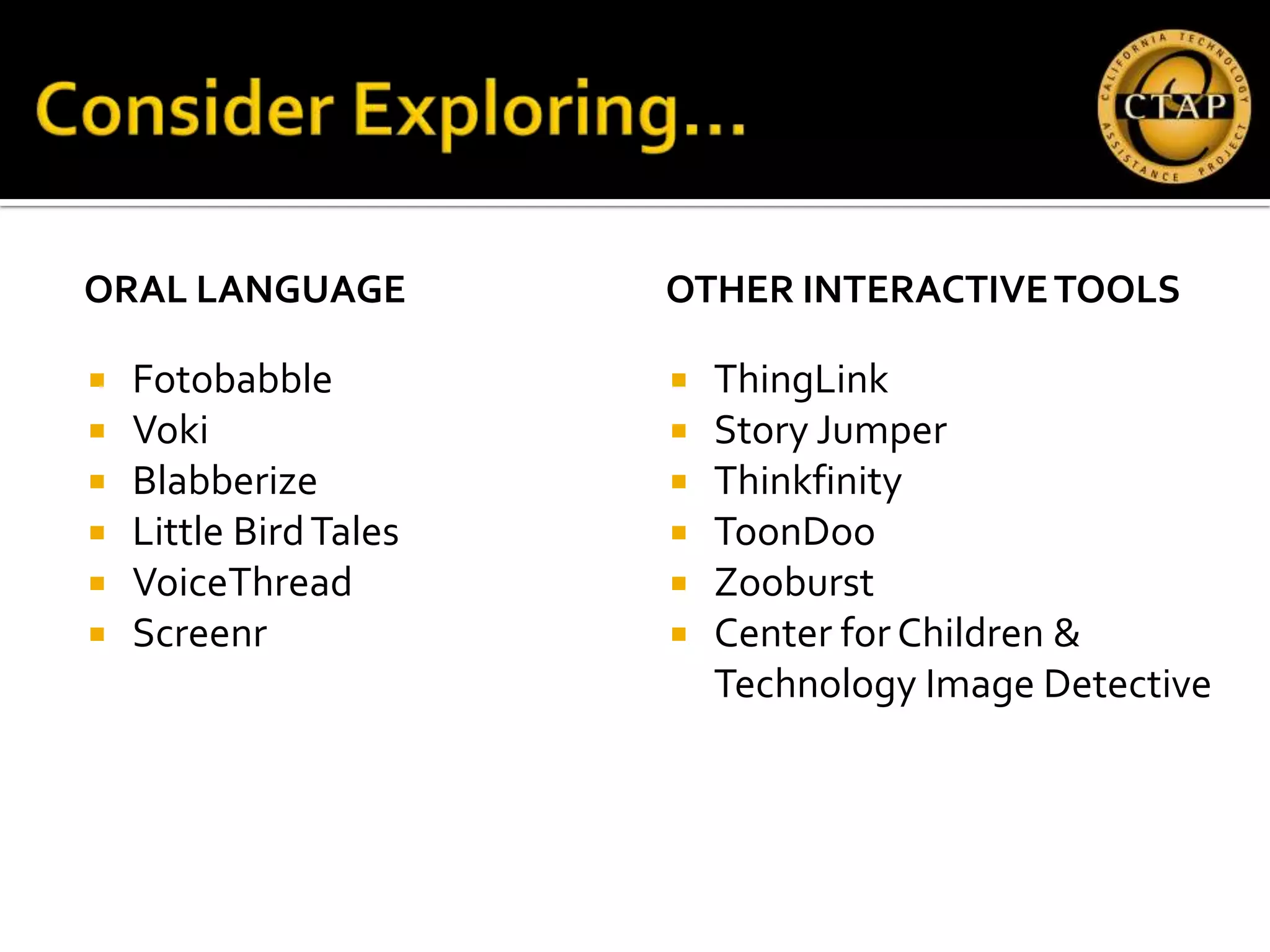 ORAL LANGUAGE           OTHER INTERACTIVE TOOLS

   Fotobabble             ThingLink
   Voki                   Story Jumper
   Blabberize             Thinkfinity
   Little Bird Tales      ToonDoo
   VoiceThread            Zooburst
   Screenr                Center for Children &
                            Technology Image Detective
 