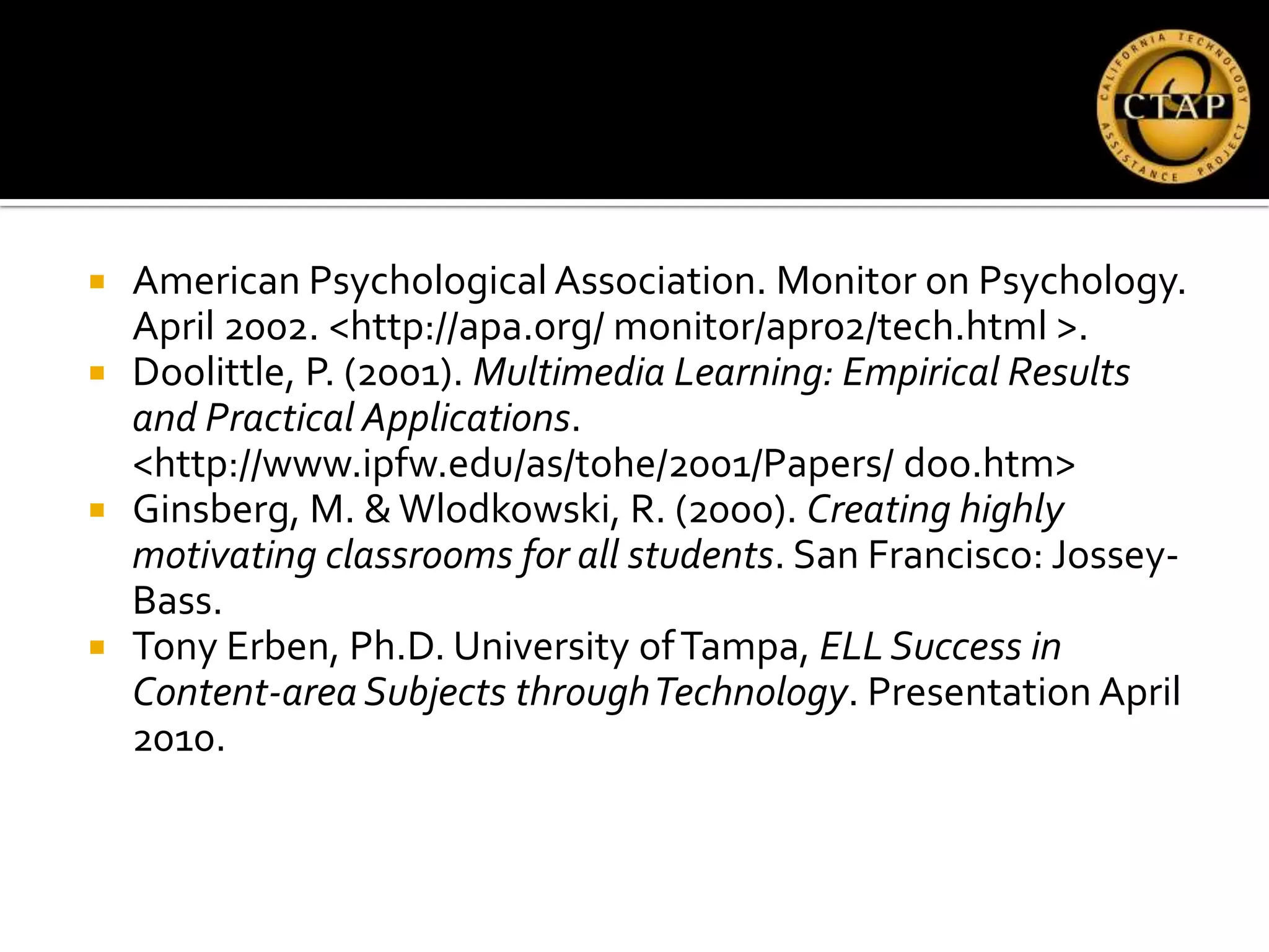    American Psychological Association. Monitor on Psychology.
    April 2002. <http://apa.org/ monitor/apr02/tech.html >.
   Doolittle, P. (2001). Multimedia Learning: Empirical Results
    and Practical Applications.
    <http://www.ipfw.edu/as/tohe/2001/Papers/ doo.htm>
   Ginsberg, M. & Wlodkowski, R. (2000). Creating highly
    motivating classrooms for all students. San Francisco: Jossey-
    Bass.
   Tony Erben, Ph.D. University of Tampa, ELL Success in
    Content-area Subjects through Technology. Presentation April
    2010.
 