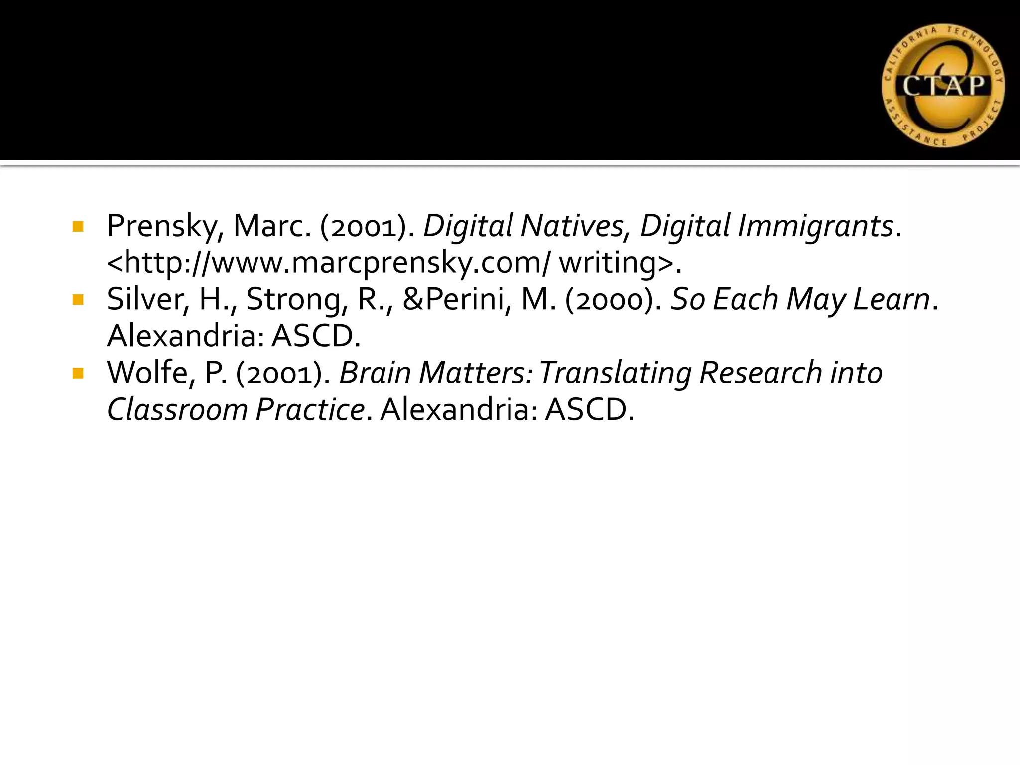    Prensky, Marc. (2001). Digital Natives, Digital Immigrants.
    <http://www.marcprensky.com/ writing>.
   Silver, H., Strong, R., &Perini, M. (2000). So Each May Learn.
    Alexandria: ASCD.
   Wolfe, P. (2001). Brain Matters: Translating Research into
    Classroom Practice. Alexandria: ASCD.
 