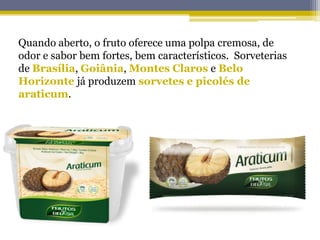 Quando aberto, o fruto oferece uma polpa cremosa, de
odor e sabor bem fortes, bem característicos. Sorveterias
de Brasília, Goiânia, Montes Claros e Belo
Horizonte já produzem sorvetes e picolés de
araticum.
 