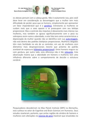 os obesos pensam com a cabeça gorda. Não é exatamente isso, pois você
deve levar em consideração as desvantagens que a mulher tem mais
dificuldade de perder peso que os homens, simplesmente por apresentar
um fator imponderável que é a genética. Entretanto as mulheres se
cuidam mais que o sexo oposto e se preocupam com seu biótipo
proporcional. Mas o controle dos impulsos é obviamente mais intenso nas
mulheres, mas também se agrava significativamente com o peso ou
sobrepeso assim como a obesidade, e este fato tem como características a
depreciação da mulher quando não se identifica com sua auto-imagem,
não está dentro dos padrões biotípicos proporcionais. Mulheres delgadas
têm mais facilidade no ato de se controlar, em vez de mulheres com
diâmetros mais desproporcionais mesmo que próximo do padrão
aceitável de espessura (diâmetro proporcional). Entre homens magros ou
com gordura, por outro lado, esta diferença não é tão relevante. Esta
observação mostra que a obesidade em homens e mulheres tem uma
influência diferente sobre o comportamento de decisão e estrutura
cerebral.

Pesquisadores descobriram no Max Planck Institute (MPI) na Alemanha,
esta sutileza no setor de Cognitive and Brain Sciences em Humanos. Seus
estudos revelaram, portanto, que certas regiões do cérebro de homens e
mulheres com alterações no excesso de peso mostram que envolvidos no

 