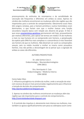 processamento de estímulos de recompensa e da sensibilidade de
saturação são frequentes e diferentes em ambos os sexos. Apenas no
cérebro das mulheres encontraram-se mudanças além das regiões que são
importantes para o controle do comportamento. Obviamente esses fatos
têm origens remotas, pois o homem primitivo e outros hominídeos eram
dominantes, o que faziam com que a mulher tivesse uma função
secundaria naquela época com relação aos afazeres do grupo. O fato é
que essas características genéticas permanecem até hoje, provavelmente
por motivos diferentes, pois apesar de termos em média 5 % de mulheres
a mais na raça humana em se comparando com homens, a perpetuação
da espécie pelo DNA fica mais complexa e a concorrência é mais favorável
aos homens do que às mulheres. Não deveriam ser assim as comparações
sexuais, pois na média mundial a mulher se inseriu como provedora
familiar, mas não perdeu a desvantagem de se pensar que a cognição de
ambos os sexos são diferentes.
AUTORES PROSPECTIVOS
Dr. João Santos Caio Jr.
Endocrinologia – Neuroendocrinologista
CRM 20611
Dra. Henriqueta V. Caio
Endocrinologista – Medicina Interna
CRM 28930
Como Saber Mais
1. Influencia psicogênica no cérebro da mulher, onde a sensação de estar
com excesso de peso é mais pronunciadas negativamente para influenciar
a tomada de decisões de comportamento...
http://gorduraabdominal.blogspot.com
2. Apenas no cérebro das mulheres encontraram-se mudanças além das
regiões que são importantes para o controle do comportamento...
http://controladaobesidade.blogspot.com
3. O controle dos impulsos é, obviamente mais intenso nas mulheres, mas
também se agrava significativamente com peso ou sobrepeso assim como

 