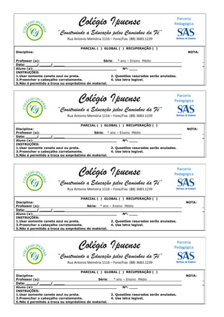 Colégio Ipuense                                        Parceria
                                                                                         Pedagógica

                       “Construindo a Educação pelos Caminhos da Fé”
                             Rua Antonio Memória 1116 – Fone/Fax: (88) 3683.1239

                                     PARCIAL ( ) GLOBAL ( ) RECUPERAÇÃO ( )
Disciplina:                                                                                     NOTA:

Professor (a):                                   Série: ° ano – Ensino Médio
Data: _____/ _____/ _____
Aluno (a):_______________________________________           Nº: ____
INSTRUÇÕES:
1.Usar somente caneta azul ou preta.                 2. Questões rasuradas serão anuladas.
3.Preencher o cabeçalho corretamente.                4. Use letra legível.
5.Não é permitido a troca ou empréstimo de material.




                                   Colégio Ipuense                                        Parceria
                                                                                         Pedagógica

                       “Construindo a Educação pelos Caminhos da Fé”
                             Rua Antonio Memória 1116 – Fone/Fax: (88) 3683.1239

                                     PARCIAL ( ) GLOBAL ( ) RECUPERAÇÃO ( )
Disciplina:                                                                                    NOTA:
Professor (a):                              Série: ° ano – Ensino Médio
Data: _____/ _____/ _____
Aluno (a):_______________________________________            Nº: ____
INSTRUÇÕES:
1.Usar somente caneta azul ou preta.                 2. Questões rasuradas serão anuladas.
3.Preencher o cabeçalho corretamente.                4. Use letra legível.
5.Não é permitido a troca ou empréstimo de material.




                                   Colégio Ipuense                                        Parceria
                                                                                         Pedagógica

                       “Construindo a Educação pelos Caminhos da Fé”
                             Rua Antonio Memória 1116 – Fone/Fax: (88) 3683.1239

                                     PARCIAL ( ) GLOBAL ( ) RECUPERAÇÃO ( )
Disciplina:                                                                                    NOTA:
Professor (a):                          Série: ° ano – Ensino Médio
Data: _____/ _____/ _____
Aluno (a):_______________________________________            Nº: ____
INSTRUÇÕES:
1.Usar somente caneta azul ou preta.                  2. Questões rasuradas serão anuladas.
3.Preencher o cabeçalho corretamente.                 4. Use letra legível.
5.Não é permitido a troca ou empréstimo de material.




                                   Colégio Ipuense                                        Parceria
                                                                                         Pedagógica

                       “Construindo a Educação pelos Caminhos da Fé”
                             Rua Antonio Memória 1116 – Fone/Fax: (88) 3683.1239

                                     PARCIAL ( ) GLOBAL ( ) RECUPERAÇÃO ( )
Disciplina:                                                                                    NOTA:
Professor (a):                                Série:   ° ano – Ensino Médio
Data: _____/ _____/ _____
Aluno (a):_______________________________________            Nº: ____
INSTRUÇÕES:
1.Usar somente caneta azul ou preta.                 2. Questões rasuradas serão anuladas.
3.Preencher o cabeçalho corretamente.                4. Use letra legível.
5.Não é permitido a troca ou empréstimo de material.
 
