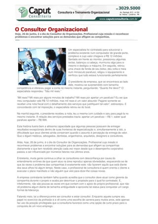 O Consultor Organizacional
Hoje, 26 de junho, é o dia do Consultor de Organizações. Profissional cuja missão é reconhecer
problemas e encontrar soluções para as demandas que afligem as companhias.




                                              Um especialista foi contratado para solucionar o
                                              problema existente num computador de grande porte,
                                              complexo e cujo valor chegava a R$ 12 milhões.
                                              Sentado em frente ao monitor, pressionou algumas
                                              teclas, balançou a cabeça, murmurou algo para si
                                              mesmo e desligou a máquina. Em seguida, retirou
                                              uma chave de fenda de seu bolso, deu volta e meia
                                              num minúsculo parafuso, religou o equipamento e
                                              verificou que tudo estava funcionando perfeitamente.

                                           O presidente da empresa, que se encontrava ao lado
                                           dele, mostrou-se surpreendido com tamanha
 competência e ofereceu pagar a conta no mesmo instante, perguntando: “Quanto lhe devo?” O
 especialista respondeu: “São mil reais.”

 “Mil reais? Mil reais por alguns minutos de trabalho? Mil reais por apertar um parafuso? Eu sei que
 meu computador vale R$ 12 milhões, mas mil reais é um valor absurdo! Pagarei somente se
 receber uma nota fiscal com o detalhamento dos serviços que justifiquem tal valor”, esbravejou. E
 concordando com tal imposição, o especialista retirou-se do local.

 Na manhã seguinte, o presidente recebeu a nota, leu a mesma com cuidado e saiu para pagá-la no
 mesmo instante. A relação dos serviços prestados trazia: apertar um parafuso – R$ 1; saber qual
 parafuso apertar – R$ 999.

 Esta história ilustra bem a altíssima capacidade que algumas pessoas possuem de entregar
 resultados excepcionais dentro de suas fronteiras de especialização e, simultaneamente a isto, a
 dificuldade que seus clientes ainda conservam quando o assunto é percepção da entrega de valor.
 Que o digam médicos, advogados, dentistas, engenheiros, arquitetos, designers e consultores.

 Aliás, hoje, 26 de junho, é o dia do Consultor de Organizações. Profissional cuja missão é
 reconhecer problemas e encontrar soluções para as demandas que afligem as companhias
 diariamente e que tem recebido atenção cada vez maior desde que o desempenho corporativo
 passou a ser influenciado por inúmeros fatores nos últimos anos.

 Entretanto, muita gente continua a olhar os consultores com desconfiança por causa do
 entendimento errôneo de que quem atua na área reproduz apenas obviedades, esquecendo-se de
 que às vezes o problema das companhias é exatamente este: não fazerem aquilo que está diante
 dos seus olhos há algum tempo. Neste caso, o profissional de consultoria é quem orienta o cliente a
 executar o plano manifesto e não alguém que veio para dizer-lhe coisas novas.

 A empresa contratante também falha quando acredita que o consultor deve atuar como gerente da
 companhia durante o projeto e acaba por desvirtuar o propósito para o qual foi contratado. E,
 infelizmente, não são poucas as vezes em que contam com o apoio do próprio profissional, que não
 vê problema algum diante de tamanha ambiguidade e aproveita tal status para conquistar um cargo
 formal de liderança.

 Falando nisto, taí a diferença entre ser consultor e estar consultor. Enquanto aquele cumpre seu
 papel no exercício da profissão e a vê como uma escolha de carreira para muitos anos, este apenas
 faz uso da posição privilegiada que a consultoria favorece como uma opção de curto prazo para a
 conquista de um novo emprego.
 