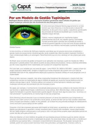 Por um Modelo de Gestão Tupiniquim
Wellington Moreira destaca que o empresário brasileiro geralmente adota métodos de gestão que
exigem mudanças culturais que não acontecem de uma hora para a outra.

                                              O norte-americano Edwards Deming seguramente foi um dos
                                              homens que mais influenciou o mundo durante o século XX.
                                              Estatístico, foi ele quem criou e ajudou a popularizar grande parte
                                              dos princípios de Gestão da Qualidade que o mundo inteiro
                                              respeita e segue até hoje.

                                              Todavia, mesmo trabalhando em importantes órgãos
                                              governamentais dos EUA, seu trabalho ganhou notoriedade
                                              mundial somente após a decisão bem-sucedida de aceitar o
                                              convite do governo japonês no início dos anos 50 para ajudá-los
                                              a reconstruir sua indústria nacional após a perda da Segunda
Grande Guerra.

Lá ele encontrou um terreno tão fértil para implantar suas ideias que em poucos anos já era considerado o
grande mestre do renascimento industrial japonês, tendo recebido das mãos do próprio imperador Hirohito a
maior condecoração dada a um estrangeiro. Reconhecimento que só viria a alcançar em seu próprio país anos
depois.

No Brasil, seus conceitos de gestão começaram a ser aplicados nas empresas a partir de meados de 1980 e
alcançaram o grande público mais adiante quando as boas práticas de processos, rotinas e diretrizes defendidas
por ele e seus seguidores foram implantadas com sucesso em companhias nacionais.

Por outro lado, se é verdade que uma série de siglas – como PDCA, 5S, 5W2H e ISO 9001 – passou a fazer do
jargão corporativo desde então, também é inegável que muitas empresas não querem nem ouvir falar de
qualidade total hoje em dia, especialmente depois dos sucessivos fracassos obtidos em suas peripécias rumo à
modernidade.

Pouco se fala e escreve a respeito, mas várias corporações brasileiras não alcançaram o mesmo êxito das
companhias orientais na implantação de alguns modelos de gestão por causa da imensa distância entre os
valores culturais daqui e de lá. Tentamos aplicar com pressa em terras tupiniquins métodos que exigem
mudanças culturais que não acontecem de uma hora para a outra.

No Japão, por exemplo, o conhecimento é socializado pelas pessoas em seu cotidiano e de maneira informal, o
que favorece a rápida disseminação e aderência às novas práticas. Bem diferente daqui, onde se sabe que o
registro formalizado é o grande impulsionador quando alguém não quer fazer alguma coisa nova. “Já enviou o e-
mail solicitando?” é praticamente um mantra hoje em dia nas companhias.

Outra diferença cultural relevante é que os orientais possuem um senso de coletivismo que compromete as
pessoas com o bem comum e foi construído a duras penas, ao terem de lidar com as mais variadas catástrofes,
como o tsunami que assolou o Japão no ano passado. Já no Brasil há uma profunda exaltação ao individualismo
(como nos EUA) e pouco apreço ao bem público.

Enquanto o foco das empresas japonesas está dirigido ao longo prazo, as pessoas se voltam ao cumprimento
daquilo que planejaram e aguardam o tempo necessário para o alcance dos resultados, nossas organizações
têm por hábito dirigirem esforços para o curto prazo e não é raro que ótimos projetos sejam abortados quando as
coisas não dão certo pela primeira vez.

Antes de implantar um novo modismo de gestão em sua empresa procure conhecer quais os valores culturais
que serão imprescindíveis durante a implantação do projeto. Às vezes boas ideias não dão certo e a tendência é
acreditarmos que apenas faltou o necessário comprometimento das pessoas. Há situações nas quais isto é
verdade, porém em outras existem barreiras muito mais profundas e, principalmente, invisíveis a olho nu.
 