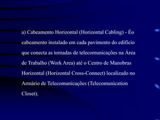a) Cabeamento Horizontal (Horizontal Cabling) - Éo
cabeamento instalado em cada pavimento do edifício
que conecta as tomadas de telecomunicações na Área
de Trabalho (Work Area) até o Centro de Manobras
Horizontal (Horizontal Cross-Connect) localizado no
Armário de Telecomunicações (Telecomunication
Closet).
 