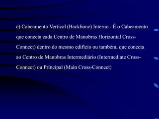 c) Cabeamento Vertical (Backbone) Interno - É o Cabeamento
que conecta cada Centro de Manobras Horizontal Cross-
Connect) dentro do mesmo edifício ou também, que conecta
ao Centro de Manobras Intermediário (Intermediate Cross-
Connect) ou Principal (Main Cross-Connect)
 