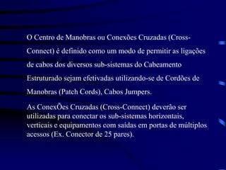 O Centro de Manobras ou Conexões Cruzadas (Cross-
Connect) é definido como um modo de permitir as ligações
de cabos dos diversos sub-sistemas do Cabeamento
Estruturado sejam efetivadas utilizando-se de Cordões de
Manobras (Patch Cords), Cabos Jumpers.
As ConexÕes Cruzadas (Cross-Connect) deverão ser
utilizadas para conectar os sub-sistemas horizontais,
verticais e equipamentos com saídas em portas de múltiplos
acessos (Ex. Conector de 25 pares).
 
