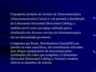 O propósito primário de Armário de Telecomunicações
(Telecommunication Closet) é o de permitir a distribuição
do Cabeamento Horizontal (Horizontal Cabling), e
também servir como um espaço utilizado para a
distribuição dos diversos serviços de telecomunicações
em um determinado pavimento.
Compostos por Racks, Distribuidores Gerais(DG) em
paredes ou salas específicas, são normalmente utilizados
para abrigar equipamentos de telecomunicações,
terminações dos cabos que compõem o Cabeamento
Horizontal (Horizontal Cabling) e Vertical e também
efetivar as manobras do sistema.
 