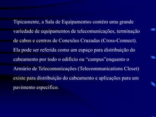 Tipicamente, a Sala de Equipamentos contém uma grande
variedade de equipamentos de telecomunicações, terminação
de cabos e centros de Conexões Cruzadas (Cross-Connect).
Ela pode ser referida como um espaço para distribuição do
cabeamento por todo o edifício ou “campus”enquanto o
Armário de Telecomunicações (Telecommunications Closet)
existe para distribuição do cabeamento e aplicações para um
pavimento específico.
 