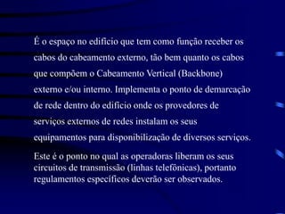 É o espaço no edifício que tem como função receber os
cabos do cabeamento externo, tão bem quanto os cabos
que compõem o Cabeamento Vertical (Backbone)
externo e/ou interno. Implementa o ponto de demarcação
de rede dentro do edifício onde os provedores de
serviços externos de redes instalam os seus
equipamentos para disponibilização de diversos serviços.
Este é o ponto no qual as operadoras liberam os seus
circuitos de transmissão (linhas telefônicas), portanto
regulamentos específicos deverão ser observados.
 