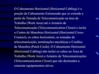 O Cabeamento Horizontal (Horizontal Cabling) é a
porção do Cabeamento Estruturado que se extende a
partir da Tomada de Telecomunicação na àrea de
Trabalho (Work Area) até o Armário de
Telecomunicação (Telecommunication Closet) e inclui
o Centro de Manobras Horizontal (Horizontal Cross-
Connect), os cabos horizontais, as tomadas de
telecomunicação, terminações mecânicas e Cordões
de Manobra (Patch Cords). O Cabeamento Horizontal
(Horizontal Cabling) não inclui os cabos na Área de
Trabalho (Work Area) e Armário de Telecomunicações
(Telecommunication Closet) que são destinados a
conectar equipamentos ativos.
 