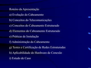 Roteiro da Apresentação
a) Evolução do Cabeamento
b) Conceitos do Telecomunicações
c) Conceitos do Cabeamento Estruturado
d) Elementos do Cabeamento Estruturado
e) Práticas de Instalação
f) Administração do Cabeamento
g) Testes e Certificação de Redes Estruturadas
h) Aplicabilidade do Hardware de Conexão
i) Estudo de Caso
 
