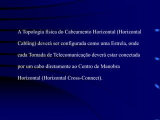 A Topologia física do Cabeamento Horizontal (Horizontal
Cabling) deverá ser configurada como uma Estrela, onde
cada Tomada de Telecomunicação deverá estar conectada
por um cabo diretamente ao Centro de Manobra
Horizontal (Horizontal Cross-Connect).
 
