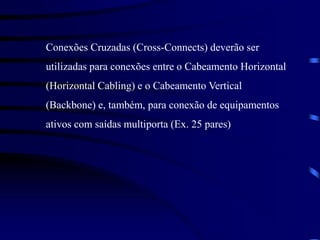 Conexões Cruzadas (Cross-Connects) deverão ser
utilizadas para conexões entre o Cabeamento Horizontal
(Horizontal Cabling) e o Cabeamento Vertical
(Backbone) e, também, para conexão de equipamentos
ativos com saídas multiporta (Ex. 25 pares)
 