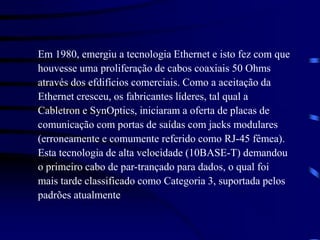 Em 1980, emergiu a tecnologia Ethernet e isto fez com que
houvesse uma proliferação de cabos coaxiais 50 Ohms
através dos efdifícios comerciais. Como a aceitação da
Ethernet cresceu, os fabricantes líderes, tal qual a
Cabletron e SynOptics, iniciaram a oferta de placas de
comunicação com portas de saídas com jacks modulares
(erroneamente e comumente referido como RJ-45 fêmea).
Esta tecnologia de alta velocidade (10BASE-T) demandou
o primeiro cabo de par-trançado para dados, o qual foi
mais tarde classificado como Categoria 3, suportada pelos
padrões atualmente
 