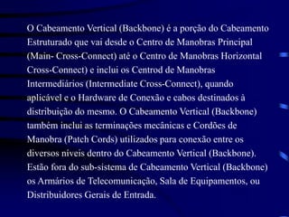 O Cabeamento Vertical (Backbone) é a porção do Cabeamento
Estruturado que vai desde o Centro de Manobras Principal
(Main- Cross-Connect) até o Centro de Manobras Horizontal
Cross-Connect) e inclui os Centrod de Manobras
Intermediários (Intermediate Cross-Connect), quando
aplicável e o Hardware de Conexão e cabos destinados à
distribuição do mesmo. O Cabeamento Vertical (Backbone)
também inclui as terminações mecânicas e Cordões de
Manobra (Patch Cords) utilizados para conexão entre os
diversos níveis dentro do Cabeamento Vertical (Backbone).
Estão fora do sub-sistema de Cabeamento Vertical (Backbone)
os Armários de Telecomunicação, Sala de Equipamentos, ou
Distribuidores Gerais de Entrada.
 