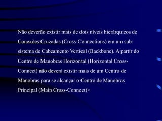 Não deverão existir mais de dois níveis hierárquicos de
Conexões Cruzadas (Cross-Connections) em um sub-
sistema de Cabeamento Vertical (Backbone). A partir do
Centro de Manobras Horizontal (Horizontal Cross-
Connect) não deverá existir mais de um Centro de
Manobras para se alcançar o Centro de Manobras
Principal (Main Cross-Connect)>
 