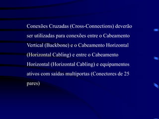 Conexões Cruzadas (Cross-Connections) deverão
ser utilizadas para conexões entre o Cabeamento
Vertical (Backbone) e o Cabeamento Horizontal
(Horizontal Cabling) e entre o Cabeamento
Horizontal (Horizontal Cabling) e equipamentos
ativos com saídas multiportas (Conectores de 25
pares)
 
