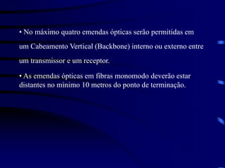 • No máximo quatro emendas ópticas serão permitidas em
um Cabeamento Vertical (Backbone) interno ou externo entre
um transmissor e um receptor.
• As emendas ópticas em fibras monomodo deverão estar
distantes no mínimo 10 metros do ponto de terminação.
 