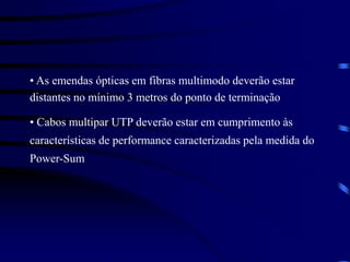 • As emendas ópticas em fibras multimodo deverão estar
distantes no mínimo 3 metros do ponto de terminação
• Cabos multipar UTP deverão estar em cumprimento às
características de performance caracterizadas pela medida do
Power-Sum
 