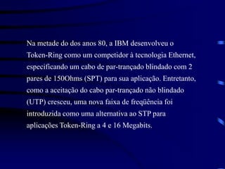 Na metade do dos anos 80, a IBM desenvolveu o
Token-Ring como um competidor à tecnologia Ethernet,
especificando um cabo de par-trançado blindado com 2
pares de 150Ohms (SPT) para sua aplicação. Entretanto,
como a aceitação do cabo par-trançado não blindado
(UTP) cresceu, uma nova faixa de freqüência foi
introduzida como uma alternativa ao STP para
aplicações Token-Ring a 4 e 16 Megabits.
 