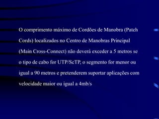 O comprimento máximo de Cordões de Manobra (Patch
Cords) localizados no Centro de Manobras Principal
(Main Cross-Connect) não deverá exceder a 5 metros se
o tipo de cabo for UTP/ScTP, o segmento for menor ou
igual a 90 metros e pretenderem suportar aplicações com
velocidade maior ou igual a 4mb/s
 