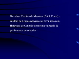 Os cabos, Cordões de Manobra (Patch Cords) e
cordões de ligações deverão ser terminados em
Hardware de Conexão de mesma categoria de
performance ou superior.
 