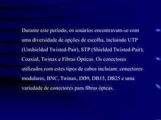 Durante este período, os usuários encontravam-se com
uma diversidade de opções de escolha, incluindo UTP
(Unshielded Twisted-Pair), STP (Shielded Twisted-Pair),
Coaxial, Twinax e Fibras Ópticas. Os conectores
utilizados com estes tipos de cabos incluiam: conectores
modulares, BNC, Twinax, DB9, DB15, DB25 e uma
variedade de conectores para fibras óptcas.
 