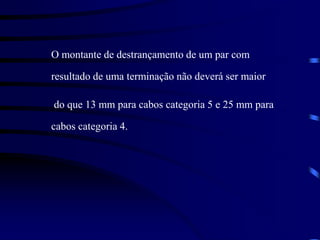 O montante de destrançamento de um par com
resultado de uma terminação não deverá ser maior
do que 13 mm para cabos categoria 5 e 25 mm para
cabos categoria 4.
 