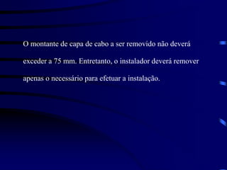O montante de capa de cabo a ser removido não deverá
exceder a 75 mm. Entretanto, o instalador deverá remover
apenas o necessário para efetuar a instalação.
 