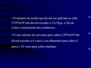 • O máximo de tensão que deverá ser aplicada ao cabo
UTP/ScTP não deverá exceder a 12,5 Kgs, a fim de
evitar o esticamento dos condutores.
• O raio mínimo de curvatura para cabos UTP/ScTP não
deverá exceder a 4 vezes o seu diâmentro para cabos 4
pares e 10 vezes para cabos multipar.
 