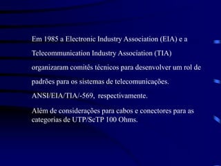 Em 1985 a Electronic Industry Association (EIA) e a
Telecommunication Industry Association (TIA)
organizaram comitês técnicos para desenvolver um rol de
padrões para os sistemas de telecomunicações.
ANSI/EIA/TIA/-569, respectivamente.
Além de considerações para cabos e conectores para as
categorias de UTP/ScTP 100 Ohms.
 