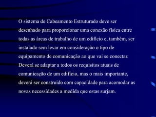 O sistema de Cabeamento Estruturado deve ser
desenhado para proporcionar uma conexão física entre
todas as áreas de trabalho de um edifício e, também, ser
instalado sem levar em consideração o tipo de
equipamento de comunicação ao que vai se conectar.
Deverá se adaptar a todos os requisitos atuais de
comunicação de um edifício, mas o mais importante,
deverá ser construído com capacidade para acomodar as
novas necessidades a medida que estas surjam.
 