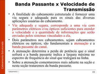 CabeamentoEstruturado
Cabeamento 1 15
Banda Passante x Velocidade deBanda Passante x Velocidade de
TransmissãoTransmissão
• A finalidade do cabeamento estruturado é fornecer uma
via segura e adequada para os sinais das diversas
aplicações usuárias do cabeamento.
• Via adequada e segura, corresponde a uma via com
parâmetros elétricos e/ou ópticos suficientes para atender
a velocidade e a quantidade de informações que serão
enviadas pelos sistemas vinculados a ela.
• Dois parâmetros nos cabeamentos, sejam cabeamentos
elétricos ou ópticos, são fundamentais a atenuação e a
banda passante do canal.
• A atenuação determina a perda de potência que o sinal
sofrerá e a banda passante indica a largura máxima no
espectro de frequência do sinal que trafegará na linha.
• Sobre a atenuação comentaremos mais adiante na seção e
nesta seção trataremos da banda passante.
 
