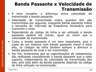 CabeamentoEstruturado
Cabeamento 1 25
Banda Passante x Velocidade deBanda Passante x Velocidade de
TransmissãoTransmissão
• É bom ressaltar a diferença entre velocidade de
transmissão e banda passante.
• Velocidade de transmissão indica quantos bits são
transmitidos por segundo, enquanto banda passante indica
o tamanho do intervalo de frequência necessário para
transmitir o sinal.
• Dependendo do código de linha a ser utilizado a banda
passante poderá ser menor, igual ou maior que a
velocidade de transmissão.
• Como a banda passante é um item importante, pois o
custo de um sistema com banda passante maior é mais
alto, os códigos de linha tendem sempre a diminuir a
banda passante do sinal a ser transmitido.
• Por fim, lembramos que as especificações de cabeamento
são realizadas considerando a banda passante que o cabo
suporta, independente da velocidade de transmissão dos
bits, pois esta além da banda passante depende do código
de linha utilizado na transmissão.
 