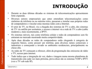CabeamentoEstruturado
Cabeamento 1 4
INTRODUÇÃO
• Durante as duas últimas décadas os sistemas de telecomunicações apresentaram
forte expansão.
• Diversos setores empresariais que antes entendiam telecomunicações como
sinônimo de telefonia ou no máximo telex, passaram a instalar suas próprias redes
de computadores e vincular estas mesmas redes com a Internet.
• O setor de TV, no Brasil, viu a chegada dos sistemas de TV a cabo, dos sistemas
de TV via satélite por assinatura, o acesso a internet via a rede de TV a cabo (cable
modem) e, mais recentemente, a IPTV.
• Os sistemas móveis, tais como telefonia celular e redes de computadores sem fio
entraram no mercado mostrando muita competitividade.
• Após duas décadas as redes de computadores estão chegando à categoria de
requisito básico, como possuir um telefone, para diversos ramos comerciais e
industriais e começando a invadir os ambientes residenciais, principalmente na
classe alta.
• As redes de TV começam a oferecer, além da programação das emissoras de rádio
e TV, acesso para internet.
• Tudo indica que a integração de voz, dados e imagem numa mesma plataforma de
transmissão esta cada vez mais próxima, prova disso são os sistemas VOIP e IPTV
(voz e TV sob rede IP).
 