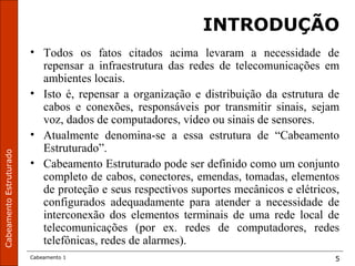 CabeamentoEstruturado
Cabeamento 1 5
INTRODUÇÃO
• Todos os fatos citados acima levaram a necessidade de
repensar a infraestrutura das redes de telecomunicações em
ambientes locais.
• Isto é, repensar a organização e distribuição da estrutura de
cabos e conexões, responsáveis por transmitir sinais, sejam
voz, dados de computadores, vídeo ou sinais de sensores.
• Atualmente denomina-se a essa estrutura de “Cabeamento
Estruturado”.
• Cabeamento Estruturado pode ser definido como um conjunto
completo de cabos, conectores, emendas, tomadas, elementos
de proteção e seus respectivos suportes mecânicos e elétricos,
configurados adequadamente para atender a necessidade de
interconexão dos elementos terminais de uma rede local de
telecomunicações (por ex. redes de computadores, redes
telefônicas, redes de alarmes).
 