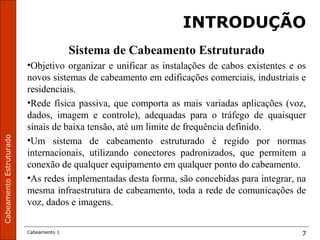 CabeamentoEstruturado
Cabeamento 1 7
INTRODUÇÃO
Sistema de Cabeamento Estruturado
•Objetivo organizar e unificar as instalações de cabos existentes e os
novos sistemas de cabeamento em edificações comerciais, industriais e
residenciais.
•Rede física passiva, que comporta as mais variadas aplicações (voz,
dados, imagem e controle), adequadas para o tráfego de quaisquer
sinais de baixa tensão, até um limite de frequência definido.
•Um sistema de cabeamento estruturado é regido por normas
internacionais, utilizando conectores padronizados, que permitem a
conexão de qualquer equipamento em qualquer ponto do cabeamento.
•As redes implementadas desta forma, são concebidas para integrar, na
mesma infraestrutura de cabeamento, toda a rede de comunicações de
voz, dados e imagens.
 